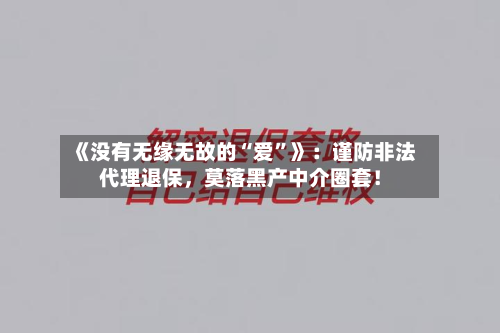 《没有无缘无故的“爱”》：谨防非法代理退保，莫落黑产中介圈套！
