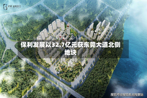 保利发展以32.7亿元获东莞大道北侧地块-第2张图片