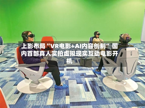 上影布局“VR电影+AI内容创制” 国内首部真人实拍虚拟现实互动电影开机-第3张图片