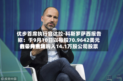 优步首席执行官达拉·科斯罗萨西报告称：于9月10日以每股70.9642美元的平均费用在公开市场购入14.1万股公司股票-第1张图片