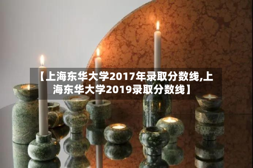 【上海东华大学2017年录取分数线,上海东华大学2019录取分数线】