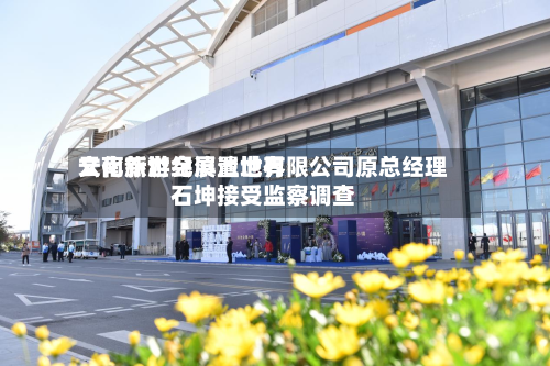 云南新世纪滇池世界文化旅游会展置地有限公司原总经理石坤接受监察调查-第2张图片