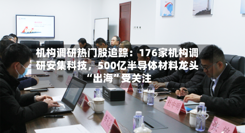 机构调研热门股追踪：176家机构调研安集科技	，500亿半导体材料龙头“出海”受关注-第3张图片