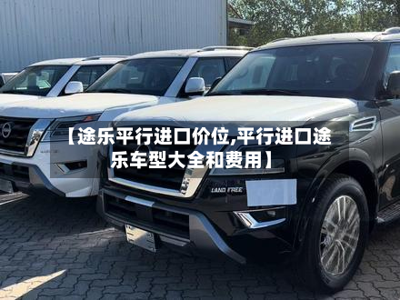 【途乐平行进口价位,平行进口途乐车型大全和费用】