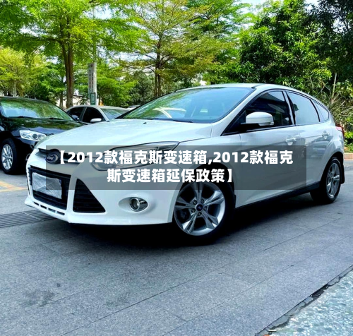 【2012款福克斯变速箱,2012款福克斯变速箱延保政策】