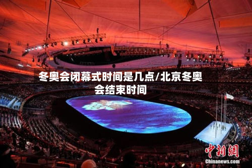 冬奥会闭幕式时间是几点/北京冬奥会结束时间-第3张图片