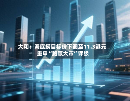 大和：海底捞目标价下调至11.3港元 重申“跑赢大市	”评级-第1张图片