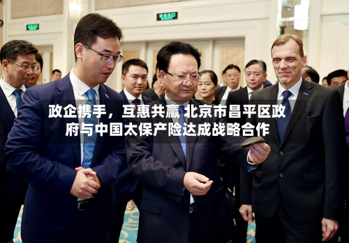 政企携手	，互惠共赢 北京市昌平区政府与中国太保产险达成战略合作-第2张图片