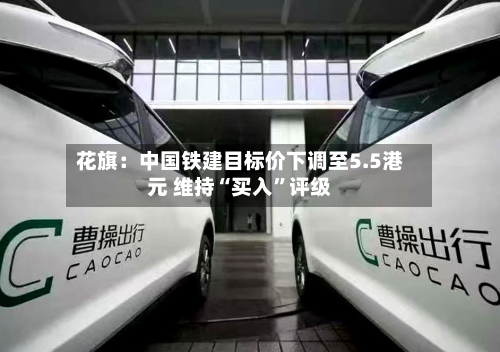 花旗：中国铁建目标价下调至5.5港元 维持“买入”评级-第1张图片