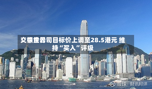 交银世界：中金公司目标价上调至28.5港元 维持“买入	”评级-第3张图片