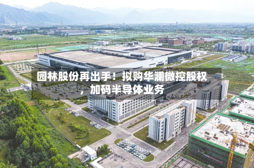 园林股份再出手！拟购华澜微控股权	，加码半导体业务-第2张图片