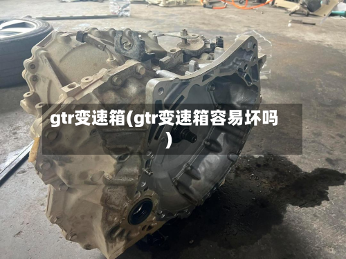 gtr变速箱(gtr变速箱容易坏吗)