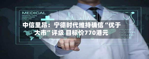 中信里昂：宁德时代维持确信“优于大市”评级 目标价770港元-第1张图片