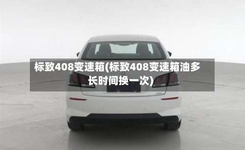 标致408变速箱(标致408变速箱油多长时间换一次)-第2张图片