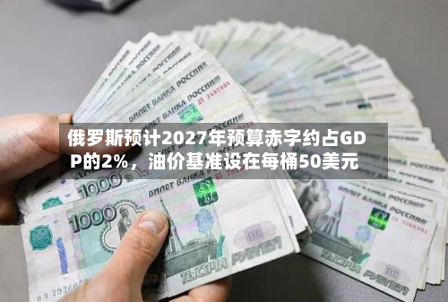 俄罗斯预计2027年预算赤字约占GDP的2%，油价基准设在每桶50美元