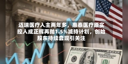 迈瑞医疗入主两年多，惠泰医疗原实控人成正辉再抛1.5%减持计划，创始股东持续套现引关注