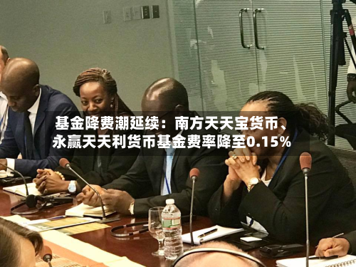 基金降费潮延续：南方天天宝货币、永赢天天利货币基金费率降至0.15%-第2张图片