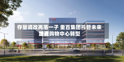 存量调改再落一子 重百集团托管未来世界加速购物中心转型-第3张图片