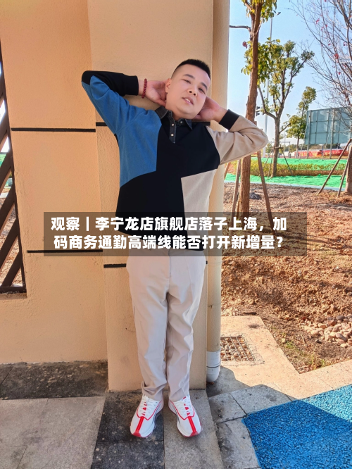 观察｜李宁龙店旗舰店落子上海	，加码商务通勤高端线能否打开新增量？-第2张图片
