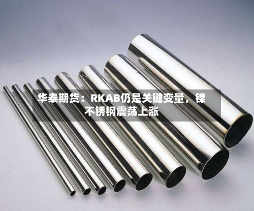 华泰期货：RKAB仍是关键变量，镍不锈钢震荡上涨-第3张图片