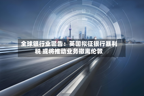 全球银行业警告：英国拟征银行暴利税 或将推动业务撤离伦敦-第2张图片