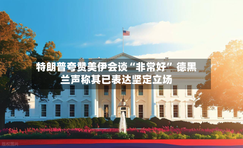 特朗普夸赞美伊会谈“非常好” 德黑兰声称其已表达坚定立场-第2张图片