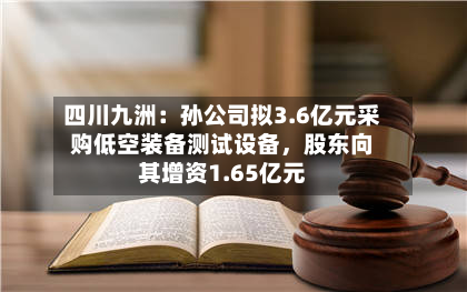 四川九洲：孙公司拟3.6亿元采购低空装备测试设备	，股东向其增资1.65亿元-第1张图片