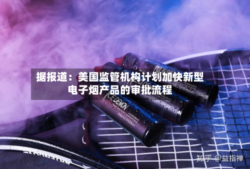 据报道：美国监管机构计划加快新型电子烟产品的审批流程