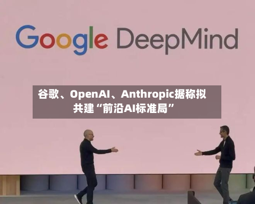 谷歌、OpenAI	、Anthropic据称拟共建“前沿AI标准局	”-第1张图片