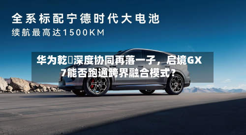 华为乾崑深度协同再落一子，启境GX7能否跑通跨界融合模式？
