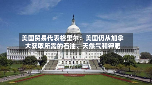 美国贸易代表格里尔：美国仍从加拿大获取所需的石油、天然气和钾肥-第2张图片