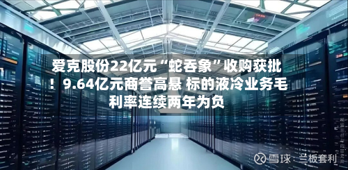 爱克股份22亿元“蛇吞象	”收购获批！9.64亿元商誉高悬 标的液冷业务毛利率连续两年为负-第2张图片