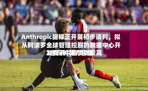 Anthropic据称正开展初步谈判，拟从阿波罗全球管理控股的数据中心开发商手中租赁比较高1吉瓦的算力容量