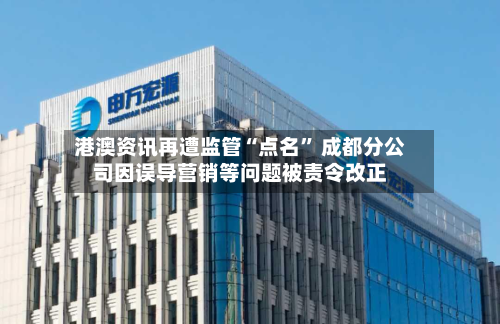 港澳资讯再遭监管“点名” 成都分公司因误导营销等问题被责令改正-第2张图片