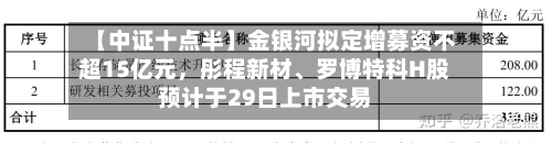 【中证十点半】金银河拟定增募资不超15亿元，彤程新材	、罗博特科H股预计于29日上市交易-第1张图片