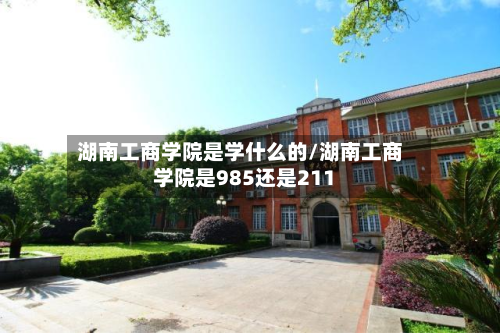 湖南工商学院是学什么的/湖南工商学院是985还是211