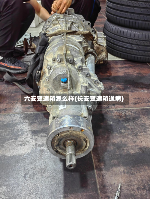 六安变速箱怎么样(长安变速箱通病)-第2张图片