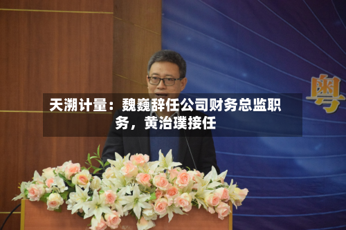 天溯计量：魏巍辞任公司财务总监职务	，黄治璞接任-第1张图片