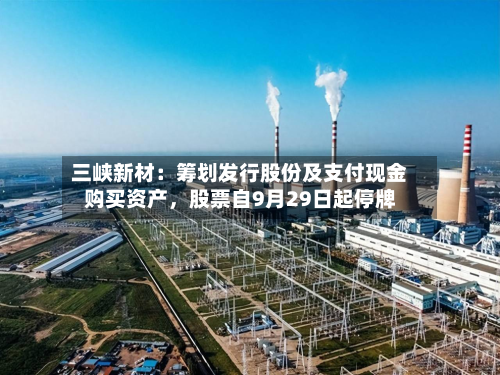 三峡新材：筹划发行股份及支付现金购买资产	，股票自9月29日起停牌-第1张图片