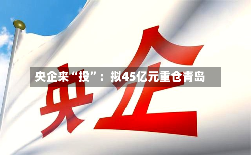 央企来“投”：拟45亿元重仓青岛