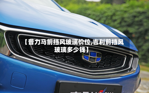 【普力马前挡风玻璃价位,吉利前挡风玻璃多少钱】-第2张图片