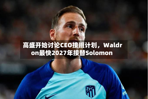 高盛开始讨论CEO接班计划	，Waldron最快2027年接替Solomon-第1张图片