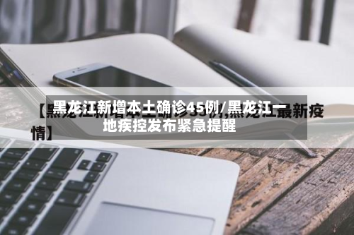 黑龙江新增本土确诊45例/黑龙江一地疾控发布紧急提醒-第2张图片