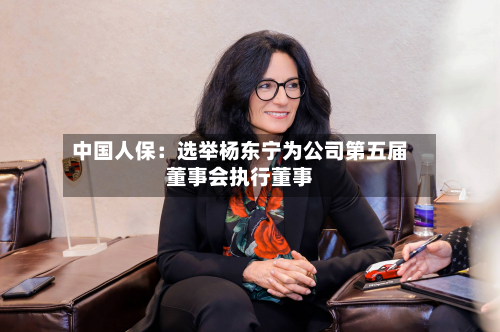中国人保：选举杨东宁为公司第五届董事会执行董事-第2张图片