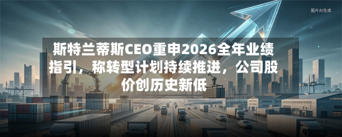斯特兰蒂斯CEO重申2026全年业绩指引，称转型计划持续推进，公司股价创历史新低-第3张图片