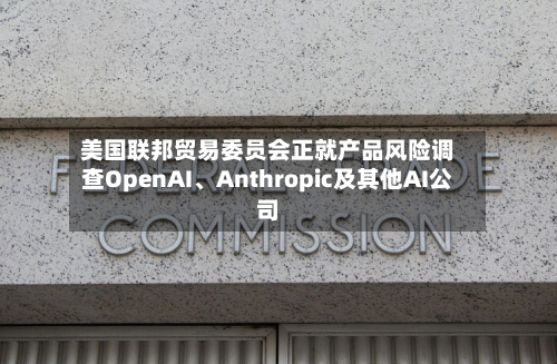 美国联邦贸易委员会正就产品风险调查OpenAI、Anthropic及其他AI公司-第1张图片