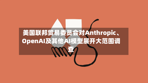 美国联邦贸易委员会对Anthropic、OpenAI及其他AI模型展开大范围调查-第2张图片