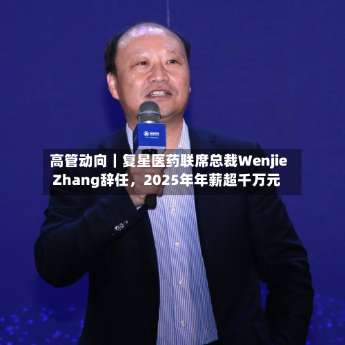 高管动向｜复星医药联席总裁Wenjie Zhang辞任，2025年年薪超千万元