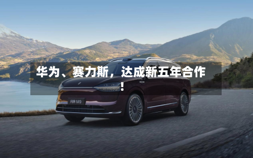 华为、赛力斯，达成新五年合作！