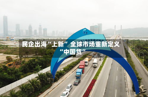 民企出海“上新” 全球市场重新定义“中国货”